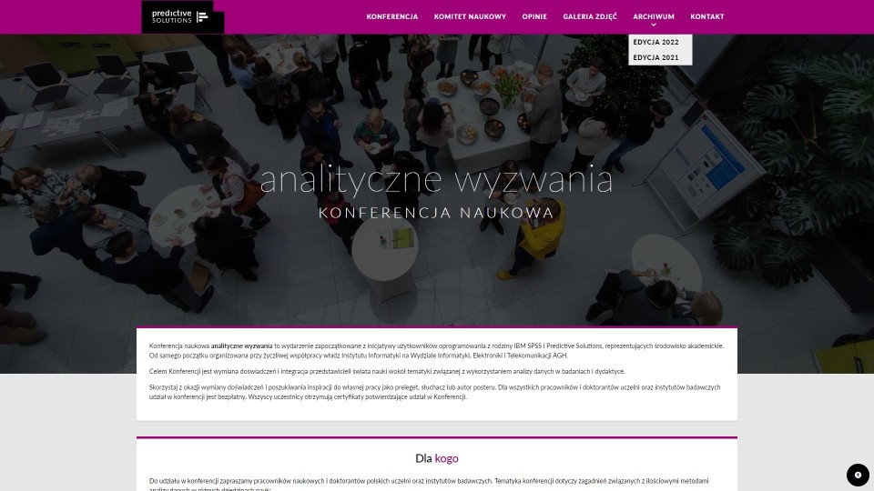 Konferencja Analityczne Wyzwania to cykliczne wydarzenie edukacyjne firmy Predictive Solutions, dla której wdrożyliśmy korporacyjny serwis internetowy z systemem ICEberg CMS 5. Strona konferencji jest częścią wielodomenowego, wielojęzycznego serwisu internetowego. Każda z domen posiada nieco inny, choć spójny z głównym serwisem firmy Predictive Solutions i jej identyfikacją wizualną szablon. W serwisie konferencji spotkać można zaawansowane formularze rejestracyjne systemu ICEberg CMS 5, moduł wizytówek służący do zarządzania prelegentami, i wiele widgetów - służących do prezentacji sekcji tekstowo graficznych. Relacja z poprzednich edycji zaprezentowana jest z użyciem modułu galerii.